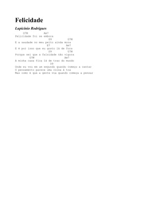 Felicidade
Lupicínio Rodrigues
     G7M          Am7
Felicidade foi se embora
                      D9         G7M
E a saudade no meu peito ainda mora
                    E7          Am7
E é por isso que eu gosto lá de fora
                      D9         G7M
Porque sei que a falsidade não vigora
         G7M                   Am7
A minha casa fica lá de traz do mundo
                       D9
Onde eu vou em um segundo quando começo a cantar
O pensamento parece uma coisa à toa
Mas como é que a gente voa quando começa a pensar
 