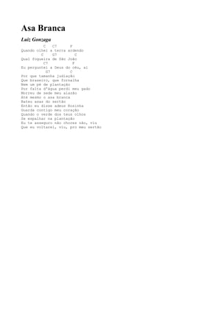 Asa Branca
Luiz Gonzaga
           C    C7     F
Quando olhei a terra ardendo
         C      G7         C
Qual fogueira de São João
           C7            F
Eu perguntei a Deus do céu, ai
             G7        C
Por que tamanha judiação
Que braseiro, que fornalha
Nem um pé de plantação
Por falta d'água perdi meu gado
Morreu de sede meu alazão
Até mesmo o asa branca
Bateu asas do sertão
Então eu disse adeus Rosinha
Guarda contigo meu coração
Quando o verde dos teus olhos
Se espalhar na plantação
Eu te asseguro não chores não, viu
Que eu voltarei, viu, pro meu sertão
 