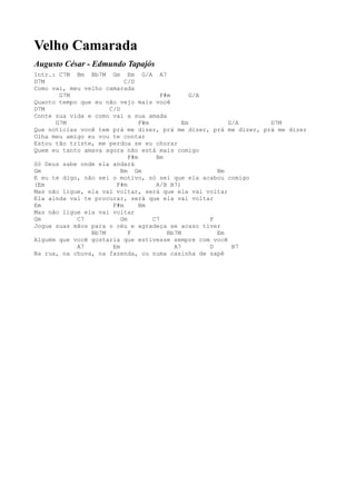Velho Camarada
Augusto César - Edmundo Tapajós
Intr.: C7M Bm Bb7M Gm Em G/A A7
D7M                       C/D
Como vai, meu velho camarada
       G7M                             F#m       G/A
Quanto tempo que eu não vejo mais você
D7M                  C/D
Conte sua vida e como vai a sua amada
      G7M                       F#m           Em          G/A     D7M
Que notícias você tem prá me dizer, prá me dizer, prá me dizer, prá me dizer
Olha meu amigo eu vou te contar
Estou tão triste, me perdoa se eu chorar
Quem eu tanto amava agora não está mais comigo
                            F#m      Bm
Só Deus sabe onde ela andará
Gm                       Bm Gm                         Bm
E eu te digo, não sei o motivo, só sei que ela acabou comigo
(Em                    F#m           A/B B7)
Mas não ligue, ela vai voltar, será que ela vai voltar
Ela ainda vai te procurar, será que ela vai voltar
Em                    F#m       Bm
Mas não ligue ela vai voltar
Gm          C7           Gm         C7               F
Jogue suas mãos para o céu e agradeça se acaso tiver
                Bb7M        F            Bb7M          Em
Alguém que você gostaria que estivesse sempre com você
            A7        Em                   A7        D     B7
Na rua, na chuva, na fazenda, ou numa casinha de sapê
 