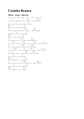 Casinha Branca
Gilson - Joran - Marcelo
Intr.: (E F#m G#m A E G#m C#m B7)
    E                     F#m         G#m
Eu tenho andado tão sozinho ultimamente
           A               E
Que nem vejo em minha frente
F#m                  B7
Nada que me dê prazer
E                    F#m          G#m
Sinto cada vez mais longe a felicidade
             A          E
Vendo em minha mocidade
F#m               B7
Tanto sonho perecer
A              B/A            G#m
Eu queria ter na vida simplesmente
      C#m         F#m              B7       E
Um lugar de mato verde prá plantar e prá colher
A               B/A           G#m
Ter uma casinha branca de varanda
         C#m         C        B7          E   B7
Um quintal e uma janela para ver o sol nascer
    E                  F#m       G#m
Às vezes saio a caminhar pela cidade
       A        E
À procura de amizades
F#m                    B7
Vou seguindo a multidão
E                  F#m                G#m
Mas eu me retraio olhando em cada rosto
       A                E
Cada um tem seu mistério
F#m                B7
Seu sofrer, sua ilusão
 