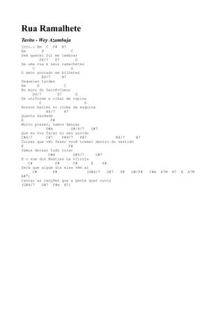 Rua Ramalhete
Tavito - Wey Azambuja
Intr.: Em C F# B7
Em           D                C
Sem querer fui me lembrar
           D4/7      D7          G
De uma rua e seus ramalhetes
      C                       G
O amor anotado em bilhetes
             B4/7        B7
Daquelas tardes
Em       D                C
No muro do Sacré-Coeur
      D4/7            D7         G
De uniforme e olhar de rapina
           C                          G
Nossos bailes no clube da esquina
               B4/7       B7
Quanta saudade
E                 F#
Muito prazer, vamos dançar
               D#m            G#/4/7      G#7
Que eu vou falar no seu ouvido
C#4/7          C#7       F#4/7     F#7                 B4/7   B7
Coisas que vão fazer você tremer dentro do vestido
E                            F#
Vamos deixar tudo rolar
                D#m             G#4/7       G#7
E o som dos Beatles na vitrola
   C#                F#         C#        E     F#
Será que algum dia eles vêm aí
      C#           F#                   (G#4/7     G#7   F# G#/F#   C#m   A7M   B7   E   A7M
A#°)
Cantar as canções que a gente quer ouvir
(G#4/7       G#7 F#m B7)
 