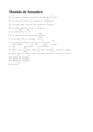 Manhãs de Setembro
    D                                         A
Fui eu quem se fechou no mundo e se guardou lá fora
G                                           D
Fui eu que num esforço se guardou na indiferença
                                            A
Fui eu quem numa tarde se fez tarde de tristezas
G                               D
Fui eu quem consegui ficar e ir embora
            F#m     G#m
E fui esquecida, fui eu
                                  F#m
Fui eu que em noite fria se sentia bem
                                  G#m
E na solidão sem ter ninguém, fui eu
                                      D         D/C
Fui eu que em primavera só não viu as flores
    G/B Gm/Bb           D   D/C         G/B     Gm/Bb
E o sol         nas manhãs        de setembro
      D         F#m             G               A
Eu quero sair, eu quero falar, eu quero ensinar o vizinho a cantar
      D         F#m             G               E7
Eu quero sair, eu quero falar, eu quero ensinar o vizinho a cantar
         (D          G)
Nas manhãs de setembro
Nas manhãs de setembro
Nas manhãs de setembro
           E7    G
Nas manhãs
 