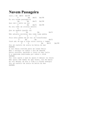 Nuvem Passageira
Intr.: Am     AM/G Am/F#
          F             Am   Am/G    Am/F#
Eu sou nuvem passageira
          Em          Am     Am/G    Am/F#
Que com o vento se vai
          F           Am     Am/G    Am/F#
Eu sou como um cristal bonito
          G                C
Que se quebra quando cai
        F           Em            Am         Am/G
Não adianta escrever meu nome numa pedra
              F       G         C
Pois esta pedra em pó vai se transformar
            F      Em          Am            Am/G
Você não vê que a vida corre contra o tempo
                F       G              Am  Am/G   Am/F#
Sou um castelo de areia na beira do mar
REFRÃO
A lua cheia convida para um longo beijo
Mas o relógio te cobra o dia de amanhã
Estou sozinho, perdido e louco no meu leito
E a namorada analisada por sobre o divã
REFRÃO
Por isso agora o que eu quero é dançar na chuva
Não quero nem saber do que fazer, vou me matar
Eu vou deixar um dia a vida e a minha energia
Sou um castelo de areia na beira do mar
REFRÃO
 
