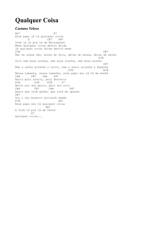 Qualquer Coisa
Caetano Veloso
Bm7                        E7
Esse papo já tá qualquer coisa
        A             C#7      F#7
Você já tá prá lá de Marraquesh
Mexe qualquer coisa dentro doida
Já qualquer coisa doida dentro mexe
G7M                                                     F#7
Não se avexe não, baião de dois, deixe de manha, deixe de manha
                                                    G7M
Pois sem essa aranha, sem essa aranha, sem essa aranha
                                                        F#7
Nem a sanha arranha o carro, nem o sarro arranha a Espanha
                                    G7M                 B7M
Nessa tamanha, nessa tamanha, esse papo seu já tá de manhã
C#m       F#7     C#m      F#7
Berro pelo aterro, pelo desterro
B7M          E7M      B7M        D°
Berro por seu berro, pelo seu erro
C#m          F#7       C#m           F#7
Quero que você ganhe, que você me apanhe
G#7
Sou o seu bezerro gritando mamãe
E7M                            Em7
Esse papo seu tá qualquer coisa
                    Bm7
E você tá prá lá de Teerã
          E7
Qualquer coisa...
 