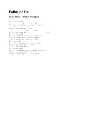 Folias de Rei
Chico Anísio - Arnaud Rodrigues
C G           C   C7
Ai, andar andei
F               G       C    C7       F
Ai, como eu andei e aprendi a nova lei
     F               C
Alegria em nome da rainha
    E7            Am      (G7)
E folia em nome de rei                  BIS
Ai, mar marujei
Ai, eu naveguei e aprendi a nova lei
Se é de terra que fique na areia
O mar é bravo só respeita o rei
Ai, voar voei
Ai, como eu voei e aprendi a nova lei
Alegria em nome das estrelas
E folia em nome de rei
Ai, eu partirei
Ai, eu voltarei, vou confirmar a nova lei
Alegria em nome de Cristo
Porque Cristo foi o rei dos reis
 