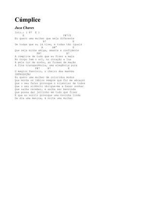 Cúmplice
Juca Chaves
Intr.: ( B7 E )
     E                         F#7/E
Eu quero uma mulher que seja diferente
                    B7                E
De todas que eu já tive, e todas tão iguais
                  A       A#°         E
Que seja minha amiga, amante e confidente
              F#7                B7
A cúmplice de tudo que eu fizer a mais
No corpo tem o sol, no coração a lua
A pele cor de sonho, as formas de maçãs
A fina transparência, uma elegância pura
             F#7       B7         E
O mágico fascínio, o cheiro das manhãs
INTRODUÇÃO
Eu quero uma mulher de coloridos modos
Que morda os lábios sempre que for me abraçar
Que o seu falar provoque o silenciar de todos
Que o seu silêncio obrigue-me a fazer sonhar
Que saiba receber, e saiba ser benvinda
Que possa dar jeitinho em tudo que fizer
E que ao sorrir provoque uma covinha linda
De dia uma menina, à noite uma mulher
 