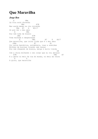 Que Maravilha
Jorge Ben
    E             F#m
Lá fora está chovendo
              G#m            A7M
Mas assim mesmo eu vou correndo
        F#m    B7     E  B5+/7
Só prá ver o meu amor
      E            F#m
Ela vem toda de branco
         G#m            A7M
Toda molhada e despenteada
            E           F#m         B7      E     A6/7
Que maravilha, que coisa linda que é o meu amor
   (F#m                   B7             E)
Por entre bancários, automóveis, ruas e avenidas
Milhões de buzinas tocando sem cessar
Ela vem chegando de branco, meiga e muito tímida
                                                  G#
Com a chuva molhando o seu corpo que eu vou abraçar
    A7M                                       F#m      B7
E a gente no meio da rua do mundo, no meio da chuva
      E            D
A girar, que maravilha
 