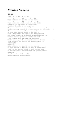 Menina Veneno
Ritchie
Intr.: F G Am, F G Em
F      G          Am     F G     Em
Meia-noite no meu quarto ela vai subir
F      G          Am     F     G      Am
Ouço passos na escada, vejo a porta abrir
O abajur cor de carne, o lençol azul
Cortinas de seda, o seu corpo nu
Bb         F                 C                  G
Menina veneno, o mundo é pequeno demais prá nós dois   1
Dm                   Am             G
Em toda cama que eu durmo só dá você...
Seus olhos verdes no espelho brilham para mim
Seu corpo inteiro é um prazer do princípio ao fim
Sozinho no meu quarto eu acordo sem você
Fico falando prás paredes até anoitecer
Menina veneno, você tem um jeito sereno de ser          2
Toda noite no meu quarto vem me entorpecer...
INTRODUÇÃO
REPETE 1
Meia-noite no meu quarto ela vai surgir
Eu ouço passos na escada, eu vejo a porta abrir
Você vem não sei de onde, eu sei, vem me amar
Eu não sei qual o seu nome mas nem preciso chamar
REPETE 2
F   G      Am   F G     Am
Menina veneno, menina veneno
 