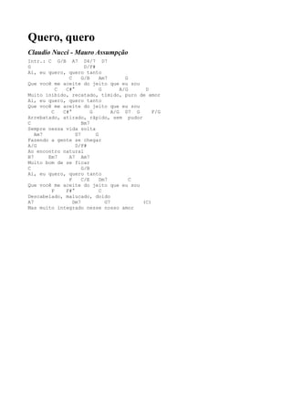 Quero, quero
Claudio Nucci - Mauro Assumpção
Intr.: C G/B A7 D4/7 D7
G                    D/F#
Ai, eu quero, quero tanto
              C     G/B     Am7       G
Que você me aceite do jeito que eu sou
          C  C#°            G       A/G    D
Muito inibido, recatado, tímido, puro de amor
Ai, eu quero, quero tanto
Que você me aceite do jeito que eu sou
        C   C#°         G        A/G D7 G     F/G
Arrebatado, atirado, rápido, sem pudor
C                   Bm7
Sempre nessa vida solta
   Am7           D7       G
Fazendo a gente se chegar
A/G              D/F#
Ao encontro natural
B7     Em7    A7 Am7
Muito bom de se ficar
C                   G/B
Ai, eu quero, quero tanto
              F     C/E     Dm7         C
Que você me aceite do jeito que eu sou
        F    F#°            C
Descabelado, malucado, doido
A7              Dm7           G7          (C)
Mas muito integrado nesse nosso amor
 