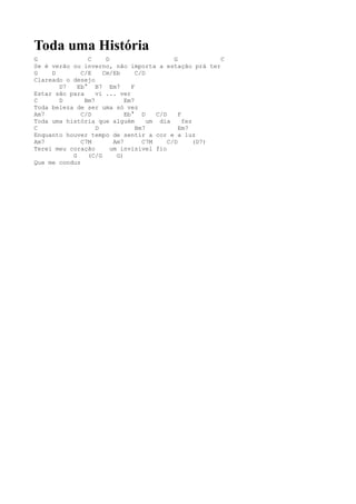 Toda uma História
G               C     D                       G            C
Se é verão ou inverno, não importa a estação prá ter
G    D        C/E    Cm/Eb       C/D
Clareado o desejo
       D7    Eb° B7 Em7        F
Estar são para     vi ... ver
C      D       Bm7           Em7
Toda beleza de ser uma só vez
Am7           C/D            Eb° D      C/D     F
Toda uma história que alguém         um dia       fez
C                  D             Bm7            Em7
Enquanto houver tempo de sentir a cor e a luz
Am7           C7M        Am7       C7M      C/D       (D7)
Terei meu coração       um invisível fio
           G    (C/G      G)
Que me conduz
 