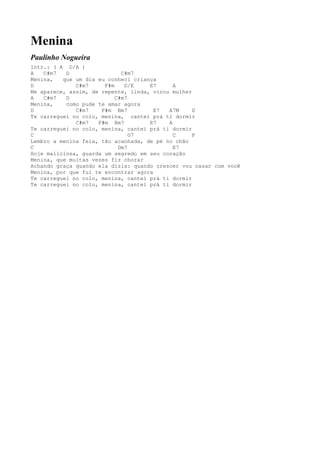 Menina
Paulinho Nogueira
Intr.: ( A D/A )
A   C#m7   D                 C#m7
Menina,   que um dia eu conheci criança
D             C#m7     F#m    D/E    E7      A
Me aparece, assim, de repente, linda, virou mulher
A   C#m7   D               C#m7
Menina,    como pude te amar agora
D             C#m7    F#m Bm7          E7  A7M     D
Te carreguei no colo, menina, cantei prá ti dormir
              C#m7   F#m Bm7         E7    A
Te carreguei no colo, menina, cantei prá ti dormir
C                               G7           C     F
Lembro a menina feia, tão acanhada, de pé no chão
C                           Dm7              E7
Hoje maliciosa, guarda um segredo em seu coração
Menina, que muitas vezes fiz chorar
Achando graça quando ela dizia: quando crescer vou casar com você
Menina, por que fui te encontrar agora
Te carreguei no colo, menina, cantei prá ti dormir
Te carreguei no colo, menina, cantei prá ti dormir
 