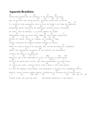 Aquarela Brasileira
Am                    Dm          Am                  E7         Am
Vejam essa maravilha de cenário, é um episódio relicário
             Dm                        E7         Am        Bm      E7     Am
Que um artista num sonho genial, escolheu para este carnaval
          G                    C             E7                                      Am   E7
E o asfalto como passarela será a tela do Brasil em forma de aquarela
         Am                 Dm              Am              E7                    Am
Passeando pelas cercanias do Amazonas conheci vastos seringais
          G               C                  B7               E
No Pará, Ilha de Marajó, e a velha cabana do Timbó
          A7                         D            Bm       B7                 E
Caminhando ainda um pouco mais deparei com lindos coqueirais
     Dm            E Dm              Am           Bm     E7 Am
Estava no Ceará, terra de Irapuã, de Iracema e Tupã
E7                          Am                    A7        Dm
Fiquei radiante de alegria quando cheguei na Bahia
     G7                      C                     B7                        E7
Bahia de Castro Alves, do acarajé, das noites de magia do candomblé
     Dm                E7                 Am                              B7
Depois de atravessar as matas do Ipu assisti em Pernambuco
                E7             Am
A festa do frevo e do Maracatu
      A            Bm       E7 A                     C#m               Bm       F#7
Brasília tem o seu destaque na arte, na beleza e arquitetura
     Bm                                   E               E5+/7               A
Feitiço de garoa pela serra, São Paulo engrandece a nossa terra
      A7                                             Em              A7       D
Do leste por todo o centro-oeste tudo é belo e tem lindo matiz
      Bm                         E7                                                          A
E o Rio de sambas e batucadas, dos malandros e mulatas dos requebros febris
                                                                  F#7                    Bm
Brasil, estas nossas verdes matas, cachoeiras e cascatas de colorido sutil
   D            Dm           C#m F#7           Dm             E7                  Am    (Am Bm E7   Am
)
E este lindo céu azul de anil                  emolduram aquarela, o meu Brasil
 