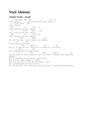 Você Abusou
Antônio Carlos - Jocafi
   A   E/G# Em/G F#7 Bm7              D       D/E    E7
Você   abusou,         tirou partido de mim, abusou
   A   E/G# Em/G       F#7
Você   abusou
  Bm7              D           D/E E7
Tirou  partido de mim, abusou
   A              E/G#       Em/G   F#7
Tirou  partido de mim, abusou
  Bm7              D           D/E E7
Tirou  partido de mim, abusou
              Am7            Am/G        Dm
Mas não faz mal, é tão normal ter desamor
         G7          C7M
É tão cafona, sofredor
               F7M          Bm5-/7       E7           Am7
Que eu já nem sei se é meninice ou cafonice o meu amor
            Am/G               Dm
Se o quadradismo dos meus versos
          G7               C7M          F7M         Bm5-/7       E7
Vai de encontro aos intelectos que não usam o coração como expressão
REFRÃO
Que me perdoem se eu insisto neste tema
Mas não sei fazer poema ou canção
Que fale de outra coisa que não seja o amor
Se o quadradismo dos meus versos
Vai de encontro aos intelectos que não usam o coração como expressão
 