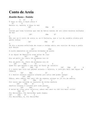 Conto de Areia
Romildo Bastos - Toninho
               E     E7        A
É água no mar, é maré cheia ô
    B7            E
Mareia oi, mareia, é água no mar
                           C#7                   F#m        B7
E
Contam que toda tristeza que vem da Bahia nasceu de uns olhos morenos molhados
de mar
                             C#7                 F#m           B7
E
Não sei se é conto de areia ou se é fantasia, que a luz da candeia alumia prá
gente contar
                           C#7                  F#m         B7
E
Um dia a morena enfeitada de rosas e rendas abriu seu sorriso de moça e pediu
prá dançar
                               C#7                    F#m
A noite emprestou as estrelas bordadas de prata
                          B7                     E
E as águas de Amaralina eram gotas de luar
                      C#7             F#m
Era um peito só, cheio de promessa era só
                 B7                   E
Era um peito só, cheio de promessa era só
       C#7           F#m              B7                    E
Quem foi que mandou o seu amor se fazer de canoeiro
                  C#7         F#m       B7          E             C#7 F#m   B7 E
E o vento que rola nas palmas arrasta o veleiro, e leva pro meio das águas de
Iemanjá
                 C#7         F#m                 B7                E
E o mestre valente vagueia olhando prá areia sem poder chegar
                    C#7 F#m                                        B7     E
Adeus, amor adeus, meu amor não me espera, porque eu já vou me embora
                     C#7           F#m     B7             E
Pro reino que esconde os tesouros de minha senhora
           C#7        F#m        B7           E
Desfila colares e conchas prá vida passar
                 C#7         F#m                    B7                E
E deixa de olhar pros veleiros, adeus meu amor eu não vou mais voltar
            F#m B7               E
Foi Beira-Mar, foi Beira-Mar quem chamou
C#7         F#m       B7            E
Foi Beira-Mar, ê, foi Beira-Mar
 