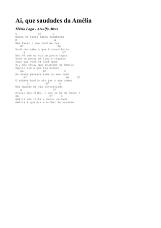 Ai, que saudades da Amélia
Mário Lago - Ataulfo Alves
G             C7          G
Nunca vi fazer tanta exigência
E                           A
Nem fazer o que você me faz
   B7                         Em
Você não sabe o que é consciência
      A                            D7
Não vê que eu sou um pobre rapaz
Você só pensa em luxo e riqueza
Tudo que você vê você quer
Ai, meu Deus, que saudades da Amélia
Aquilo sim é que era mulher
   Am            D7                 G
Às vezes passava fome ao meu lado
      B7                              Em G7
E achava bonito não ter o que comer
         C          E°         G
Mas quando me via contrariado
   A                      D7
Dizia: meu filho, o que se há de fazer ?
Am                     D7        G
Amélia não tinha a menor vaidade
Amélia é que era a mulher de verdade
 