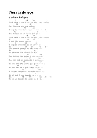 Nervos de Aço
Lupicínio Rodrigues
      G            G#        Am
Você sabe o que é ter um amor, meu senhor
        A#              G
Ter loucura por uma mulher
                A#           Am
E depois encontrar este amor, meu senhor
     D7                             G
Nos braços de um outro qualquer
                   G#        Am
Você sabe o que é ter um amor, meu senhor
B7                  Em       E7
E por ele quase morrer
      C          A#               G
E depois encontrá-lo em um braço
Em               A7       D7           G  B7
Que nenhum pedaço do seu pode ser
Em                            B7
Há pessoas com nervos de aço
                    E7                 Am
Sem sangue nas veias e sem coração
                       B7             Em
Mas não sei se passando o que passo
              F#                       B7
Talvez não lhe venha qualquer reação
         Em                       B7
Eu não sei se o que trago no peito
             E7                       Am
É ciúme, despeito, amizade ou horror
                                G
Eu só sei é que quando eu a vejo
Em           F#        B7              Em D  G
Me dá um desejo de morte ou de dor
 