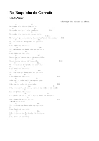 Na Boquinha da Garrafa
Cia do Pagode
                                                   Colaboração Erro! Indicador não definido.
      D               G
No samba ela disse que rala
   D                     G
No samba eu la vi ela quebrar          BIS
                      D
No samba ela gosta do rala, rala
                                    G Bis
Me trocou pela garrafa, nao aguentou e foi ralar    BIS
       D                       Em
Vai ralando na boquinha da garrafa
D
E na boca da garrafa
         D                       Em
Vai descendo na boquinha da garrafa
D                G
E na boca da garrafa
       D                       G
Desce mais, desce mais um pouquinho
       D                G
Desce mais, desce devagarinho                     BIS
     D                        Em
Vai saindo da boquinha da garrafa
D              G
E da boca da garrafa
       D                       Em
Vai subindo na boquinha da garrafa
D              G
E na boca da garrafa                            BIS
       D                    G
Sobe mais, sobe mais um pouquinho
       D              G
Sobe mais, sobe devagarinho                     BIS
                     Am                     D
Sim, ela gosta do rala, rala e no embalo do samba
               G
Ela so pensa em ralar
               Am                     D
Ela gosta do rala, rala viu a boca da garrafa
                   G
Nao aguentou e foi ralar                        BIS
(Desde o inicio)
       D                      Em
Vai ralando na boquinha da garrafa
D
E na boca da garrafa
         D                    Em
Sobe e desce na boquinha da garrafa
D                G
E na boca da garrafa
 