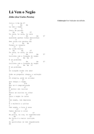 Lá Vem o Negão
Zelão (José Carlos Pereira)
                                               Colaboração Erro! Indicador não definido.
Intro: G Em Am D7
   G             Em       Am
La vem o negão
        D7        G
Cheio de paixão
     Em           Am           D7
Te catá, te catá, te catá
   G                      Em         Am   D7
Querendo ganhar todas menininhas
          G                    D7
Nem corôa ele perdoa não
     G              Em     Am
Fungou no cangote
       D7      G
da linda morena
     Em           Am           D7
Te catá, te catá, te catá
   G                      Em         Am   D7
Loirinha com a fungada do negão
             G       Em Am D7
É um problema
   G                      Em         Am   D7
Loirinha com a fungada do negão
             G       Em Am D7
É um problema
C
Se ninguém soube lhe amar
                  G
Pode se preparar chegou a salvação
C                              A7
Só alegria, pode se arrumar
                    D7
Que chegou o negão
Am                     D76
Mas se é compromissada
Bm                     e7
É melhor não vacilar
A7
Basta um sorriso no olhar
Am                        D7
Para o negão te catar
C
Vem negão, vem depressa
G
É o mulherio a gritar
C
Vem negão, a hora é essa
            A7          D7
Vamos deitar e rolar
       Am                         D7
Na praia, na rua, no supermercado
       Bm                      E7
Na feira é a maior curtição
   A7
As garotinhas já vem requebrando
Am                            D7
 