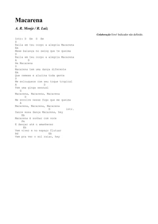 Macarena
A. R. Monje / R. Luiz
                                         Colaboração Erro! Indicador não definido.
Intr: D Em D Em
D
Baila em teu corpo a alegria Macarena
Em
Mexe balança no swing que te queima
D
Baila em teu corpo a alegria Macarena
A         D
He Macarena
D
Macarena tem uma dança diferente
Em
Que remexe e alucina toda gente
D
Me enlouquece com seu toque tropical
A                 D
Tem uma ginga sensual
   G
Macarena, Macarena, Macarena
        D
Me envolve nesse fogo que me queima
   A
Macarena, Macarena, Macarena
                      D          intr.
Dance essa dança Macarena, hey
     Eb
Macarena é sonhar com voce
     Fm
E dançar até o amanhecer
      Eb
Vem viver e no espaço flutuar
Bd                    Eb
Vem pra ver o sol raiar, hey
 