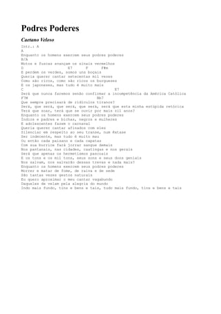 Podres Poderes
Caetano Veloso
Intr.: A
A
Enquanto os homens exercem seus podres poderes
B/A
Motos e fuscas avançam os sinais vermelhos
D                    E7      F       F#m
E perdem os verdes, somos uns boçais
Queria querer cantar setecentas mil vezes
Como são ricos, como são ricos os burgueses
E os japoneses, mas tudo é muito mais
C                                          E7
Será que nunca faremos senão confirmar a incompetência da América Católica
F7M                               Bb7
Que sempre precisará de ridículos tiranos?
Será, que será, que será, que será, será que esta minha estúpida retórica
Terá que soar, terá que se ouvir por mais zil anos?
Enquanto os homens exercem seus podres poderes
Índios e padres e bichas, negros e mulheres
E adolescentes fazem o carnaval
Queria querer cantar afinados com eles
Silenciar em respeito ao seu transe, num êxtase
Ser indecente, mas tudo é muito mau
Ou então cada paisano e cada capataz
Com sua burrice fará jorrar sangue demais
Nos pantanais, nas cidades, caatingas e nos gerais
Será que apenas os hermetismos pascoais
E os tons e os mil tons, seus sons e seus dons geniais
Nos salvam, nos salvarão dessas trevas e nada mais?
Enquanto os homens exercem seus podres poderes
Morrer e matar de fome, de raiva e de sede
São tantas vezes gestos naturais
Eu quero aproximar o meu cantar vagabundo
Daqueles de velam pela alegria do mundo
Indo mais fundo, tins e bens e tais, tudo mais fundo, tins e bens e tais
 