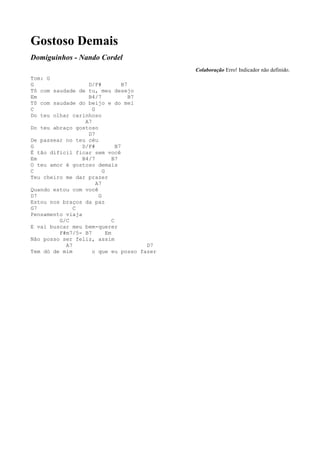 Gostoso Demais
Domiguinhos - Nando Cordel
                                               Colaboração Erro! Indicador não definido.
Tom: G
G                  D/F#             B7
Tô com saudade de tu, meu desejo
Em                 B4/7                B7
Tô com saudade do beijo e do mel
C                    G
Do teu olhar carinhoso
                  A7
Do teu abraço gostoso
                   D7
De passear no teu céu
G                D/F#            B7
É tão difícil ficar sem você
Em               B4/7          B7
O teu amor é gostoso demais
C                         G
Teu cheiro me dar prazer
                       A7
Quando estou com você
D7                      G
Estou nos braços da paz
G7            C
Pensamento viaja
         G/C                   C
E vai buscar meu bem-querer
         F#m7/5- B7         Em
Não posso ser feliz, assim
           A7                             D7
Tem dó de mim        o que eu posso fazer
 