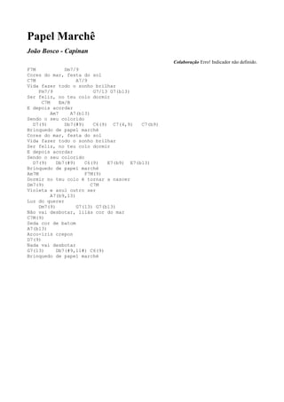 Papel Marchê
João Bosco - Capinan
                                                     Colaboração Erro! Indicador não definido.
F7M             Dm7/9
Cores do mar, festa do sol
C7M                  A7/9
Vida fazer todo o sonho brilhar
     Fm7/9                  G7/13 G7(b13)
Ser feliz, no teu colo dormir
      C7M     Em/B
E depois acordar
          Am7      A7(b13)
Sendo o seu colorido
  D7(9)         Db7(#9)     C6(9) C7(4,9)   C7(b9)
Brinquedo de papel marché
Cores do mar, festa do sol
Vida fazer todo o sonho brilhar
Ser feliz, no teu colo dormir
E depois acordar
Sendo o seu colorido
  D7(9)     Db7(#9)     C6(9)    E7(b9) E7(b13)
Brinquedo de papel marché
Am7M                    F7M(9)
Dormir no teu colo é tornar a nascer
Dm7(9)                     C7M
Violeta e azul outro ser
          A7(b9,13)
Luz do querer
     Dm7(9)          G7(13) G7(b13)
Não vai desbotar, lilás cor do mar
C7M(9)
Seda cor de batom
A7(b13)
Arco-íris crepon
D7(9)
Nada vai desbotar
G7(13)      Db7(#9,11#) C6(9)
Brinquedo de papel marché
 