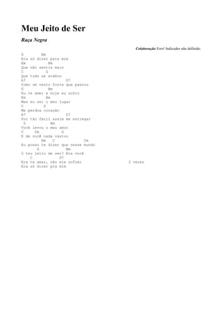 Meu Jeito de Ser
Raça Negra
                                       Colaboração Erro! Indicador não definido.
G        Bm
Era só dizer para mim
Em            Bm
Que não sentia mais
C           G
Que tudo se acabou
A7                    D7
Como um vento forte que passou
G             Bm
Eu te amei e hoje eu sofro
Em          Bm
Mas eu sei o meu lugar
C         G
Me perdoa coração
A7                    D7
Por tão fácil assim me entregar
  G            Bm
Você levou o meu amor
C     Cm            G
E de você nada restou
         Bm      C           Cm
Eu posso te dizer que nesse mundo
       G              Bm
O teu jeito de ser? Era você
    C              D7
Era te amar, não era sofrer         2 vezes
Era só dizer pra mim
 
