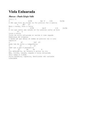 Viola Enluarada
Marcos - Paulo Sérgio Valle
Intr.: G
G                          D/F#           Dm/ F   C/E     Cm/Eb
A mão que toca um violão se for preciso faz a guerra
          G         Bb°    D7
Mata o mundo, fere a terra
G                             D/F#           Dm/F     C/E    Cm/Eb
A voz que canta uma canção se for preciso canta um hino
          D7      G
Louva a morte
Viola em noite enluarada no sertão é como espada
Esperança de vingança
O mesmo pé que dança um samba se preciso vai à luta
Capoeira
G               A7                 Cm7 D7
Quem tem de noite a companheira
G              A7             C    D7
Sabe que a paz é passageira
G           A7          Dm       Gm        A
Pra defendê-la, se levanta e grita: eu vou
Mão, violão, canção, espada e viola enluarada
Pelo campo e cidade
Porta bandeira, capoeira, desfilando vão cantando
Liberdade
 
