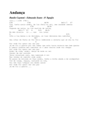 Andança
Danilo Caymmi - Edmundo Souto - P. Tapajós
Intr.: ( A7M F7M )
A7M               F7M               Bb7M            Bm5-/7    E7
Vim, tanta areia andei, da lua cheia eu sei, uma saudade imensa
A7M                   F7M              Bb7M
Vagando em verso, eu vim vestido de cetim,
         Bm5-/7 E7     A      B/A    Bb/A
Na mão direita   ro ... sas    vou levar
A                                                        B/A
Olho a lua mansa a se derramar, ao luar descansa meu caminhar
                          Bm7                                 E
Seu olhar em festa se fez feliz lembrando a seresta que um dia eu fiz
                           A
Por onde for quero ser seu par
Já me fiz a guerra por não saber que esta terra encerra meu bem querer
E jamais termina meu caminhar só o amor ensina onde vou chegar
Por onde for quero ser seu par
Rodei de roda, andei, dança da moda eu sei
Cansei de ser sozinho
Verso encantado usei, meu namorado é rei
Nas lendas do caminho onde andei
No passo da estrada só faço andar, tenho a minha amada a me acompanhar
Vim de longe, léguas, cantando eu vim,
Vou não faço tréguas sou mesmo assim
Por onde for quero ser seu par
Já me fiz a guerra ...
 