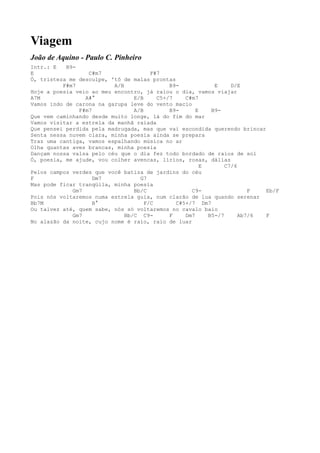 Viagem
João de Aquino - Paulo C. Pinheiro
Intr.: E   B9-
E                 C#m7                 F#7
Ó, tristeza me desculpe, 'tô de malas prontas
          F#m7            A/B                B9-            E     D/E
Hoje a poesia veio ao meu encontro, já raiou o dia, vamos viajar
A7M              A#°             E/B     C5+/7    C#m7
Vamos indo de carona na garupa leve do vento macio
               F#m7              A/B         B9-      E    B9-
Que vem caminhando desde muito longe, lá do fim do mar
Vamos visitar a estrela da manhã raiada
Que pensei perdida pela madrugada, mas que vai escondida querendo brincar
Senta nessa nuvem clara, minha poesia ainda se prepara
Traz uma cantiga, vamos espalhando música no ar
Olha quantas aves brancas, minha poesia
Dançam nossa valsa pelo céu que o dia fez todo bordado de raios de sol
Ó, poesia, me ajude, vou colher avencas, lírios, rosas, dálias
                                                        E       C7/6
Pelos campos verdes que você batiza de jardins do céu
F                   Dm7            G7
Mas pode ficar tranqüila, minha poesia
             Gm7                 Bb/C               C9-                 F  Eb/F
Pois nós voltaremos numa estrela guia, num clarão de lua quando serenar
Bb7M                B°               F/C       C#5+/7 Dm7
Ou talvez até, quem sabe, nós só voltaremos no cavalo baio
             Gm7              Bb/C C9-       F    Dm7     B5-/7      Ab7/6 F
No alazão da noite, cujo nome é raio, raio de luar
 