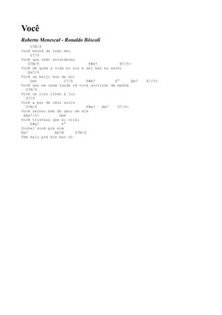 Você
Roberto Menescal - Ronaldo Bôscoli
     D7M/9
Você manhã de todo meu
     G7/9
Você que cedo entardeceu
    D7M/9                       F#m7         B7/5+
Você de quem a vida eu sou e sei mas eu serei
    Em7/9
Você um beijo bom de sol
     Gm6            C7/9       F#m7       F°       Em7   A7/5+
Você que em cada tarde vã virá sorrindo de manhã
  D7M/9
Você um riso rindo à luz
  G7/9
Você a paz de céus azuis
  D7M/9                        F#m7  Am7   D7/9-
Você sereno bem de amor em mim
 Abm7/5-         Gm6
Você tristeza que eu criei
     F#m7         F°
Sonhei você prá mim
Em7            Eb7M      D7M/9
Vem mais prá mim mas só
 