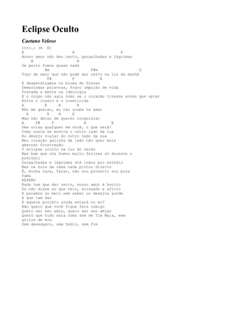 Eclipse Oculto
Caetano Veloso
Intr.: (A E)
E                     A                     E
Nosso amor não deu certo, gargalhadas e lágrimas
     A                  E
De perto fomos quase nada
          Bm                  F#m                   G
Tipo de amor que não pode dar certo na luz da manhã
            F#        F            E
E desperdiçamos os blues do Djavan
Demasiadas palavras, fraco impulso de vida
Travada a mente na ideologia
E o corpo não agia como se o coração tivesse antes que optar
Entre o inseto e o inseticida
A         E      A      E
Não me queixo, eu não soube te amar
  A         E    A    E
Mas não deixo de querer conquistar
A      F#      F           A            E
Uma coisa qualquer em você, o que será?
Como nunca se mostra o outro lado da lua
Eu desejo viajar do outro lado da sua
Meu coração galinha de leão não quer mais
amarrar frustração
Ó eclipse oculto na luz do verão
Mas bem que nós fomos muito felizes só durante o
prelúdio
Gargalhadas e lágrimas até irmos pro estúdio
Mas na hora da cama nada pintou direito
É, minha cara, falar, não sou proveito sou pura
fama
REFRÃO
Nada tem que dar certo, nosso amor é bonito
Só não disse ao que veio, atrasado e aflito
E paramos no meio sem saber os desejos aonde
é que iam dar
E aquele projeto ainda estará no ar?
Não quero que você fique fera comigo
Quero ser seu amor, quero ser seu amigo
Quero que tudo saia como som de Tim Maia, sem
grilos de mim
Sem desespero, sem tédio, sem fim
 