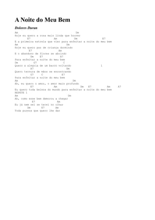 A Noite do Meu Bem
Dolores Duran
Am                                         Dm
Hoje eu quero a rosa mais linda que houver
         E7              Am              Dm              E7
E a primeira estrela que vier para enfeitar a noite do meu bem
Am                                  Dm
Hoje eu quero paz de criança dormindo
          E7                 Am
E o abandono de flores se abrindo
            Dm    E7           A7
Para enfeitar a noite do meu bem
Dm             G7                 C
Quero a alegria de um barco voltando                   1
            A7                      Dm
Quero ternura de mãos se encontrando
            G7     C            E7
Para enfeitar a noite do meu bem
Am                                      Dm
Ah, eu quero o amor, o amor mais profundo
            E7           Am                   Dm E7         Am   A7
Eu quero toda beleza do mundo para enfeitar a noite do meu bem
REPETE 1
Am                                   Dm
Ah, como esse bem demorou a chegar
             E7             Am
Eu já nem sei se terei no olhar
         Dm        E7     Am
Toda pureza que quero lhe dar
 
