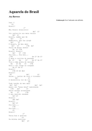 Aquarela do Brasil
Ary Barroso
                                                Colaboração Erro! Indicador não definido.
Tom: C
   C6
Brasil!
                C°
Meu Brasil brsaileiro
                                    Bb7 A7
Vou cantar-te nos meus versos
     Dm7 G7
Brasil, samba que dá
  Dm7           G7
Bamboleio, que faz gingá
  Dm7        G7
Ó Brasil, do meu amor
    Dm7    G7             C7M Am7
Terra de Nosso Senhor
     Dm G7 C7M
Brasil! Brasil!
     Dm7      G7 C7M
Pra mim... Pra mim...
 C7M                              Dm G7 Dm G7
Ó abre a cortina do passado
Dm G7         Dm        G7        Dm G7 Dm G7
Tira a mãe preta do cerrado
  Dm      G7 Dm        G7       C7M
Bota o rei congo no congado
     Dm G7 Dm G7
Brasil!
     C7M C9 B9 Bb9
Brasil!
 A9                       Bb7            A7
Deixa... cantar de novo o trovador
         Bb7                 A7
A merencória luz da lua
                             Dm
Toda canção do meu amor
 Dm7 Fm7                              Em7 Dm7
Quero ver "essa dona" caminhando
  C7M      Am7            D7
Pelos salões arrastando
  Dm       G7           C7M
O seu vestido rendado
     Dm7 G7
Brasil!
     CM7 Am7
Brasil!
     Dm7 G7
Pra mim....
     C7M
Pra mim....
     C6
Brasil!
                    C°
Terra boa e gostosa
                   C6
Da morena sestrosa
                   Bb7     A7
 