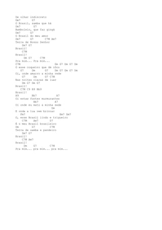 De olhar indiscreto
Dm7          G7
O Brasil, samba que há
Dm7           G7
Bamboleio, que faz gingá
Dm7        G7
O Brasil do meu amor
Dm7        G7         C7M Am7
Terra de Nosso Senhor
     Dm7 G7
Brasil!
     C7M
Brasil!
       Dm G7      C7M
Pra mim... Pra mim...
C7M                          Dm G7 Dm G7 Dm
O esse coqueiro que dá côco
    G7       Dm       G7     Dm G7 Dm G7 Dm
Oi, onde amarro a minha rede
     G7       Dm      G7 C7M
Nas noites claras de luar
     Dm G7 Dm G7
Brasil!
    C7M C9 B9 Bb9
Brasil!
A9           Bb7              A7
Oi estas fontes murmurantes
              Bb7            A7
Oi onde eu mato a minha sede
                          Dm
E onde a lua vem brincar
    Fm7                          Em7 Dm7
O, esse Brasil lindo e trigueiro
     C7M      Am7        D7
É o meu Brasil brasileiro
Dm           G7          C7M
Terra de samba e pandeiro
     Dm7 G7
Brasil!
     C7M Am7
Brasil!
       Dm     G7         C7M
Pra mim... pra mim... pra mim...
 