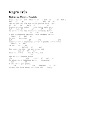 Regra Três
Vinícius de Moraes - Toquinho
Intr.: Dm7 G7 C7M F#m5-/7 E7                  ( Em7 A7 )        ( E7 Am7 )
Am7      B/A     E7                  A7         A/G Dm      Dm7
Tantas você fez que ela cansou porque você, rapaz
G7     G#°     Am7      Am/G      B7                E7
Abusou da regra três,             onde menos vale mais
Am7        B/A E7              A7            G°        Dm7
Da primeira vez ela chorou mas resolveu ficar
                            G7       C7M                F7M
É que os momentos felizes tinham deixado raízes
   F#m5-/7 E7       Em7     A7
No seu        pe...nar
Dm7                        G7            C7M                       F7M
Depois perdeu a esperança, porque o perdão também cansa
   F#m5-/7 E7 Am7
De per... do ... ar
                 Bm5-/7       E7          Am7
Tem sempre um dia        em que a casa cai
             Em5-/7     A7       Dm7
Pois vai curtir          seu deserto, vai
                              G7
Mas deixa a lâmpada acesa
C7M                   F7M        F#m5-/7 E7        Em7     A7
Se algum dia a tristeza quiser               en...trar
   Dm7               G7
E uma bebida por perto,
     C7M                       F7M        F#m5-/7      E7     Am7
Porque você pode estar certo que vai                chorar
 