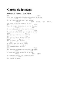 Garota de Ipanema
Vinícius de Moraes - Tom Jobim
F7M                                          G7/6
Olha que coisa mais linda, mais cheia de graça
          G7/5+                Gm7
É ela a menina que vem e que passa
            C7/9-                  F7M    Dm7/9+  Gm7   C7/9+
Num doce balanço, caminho do mar
F7M                                     G7/6
Moça do corpo dourado, do sol de Ipanema
           G7/5+                    Gm7
O seu balançado é mais que um poema
                C7/9-                   F7M
É a coisa mais linda que eu já vi passar
F#7M                      B7/9
Ah, por que estou tão sozinho?
A7M                      D7/9
Ah, por que tudo é tão triste?
Bb7M             Eb7/9
Ah, a beleza que existe
     Am7                D7/9-
A beleza que não é só minha
Gm7                    C7/9-
Que também passa sozinha
F7M                                    G7/6
Ah, se ela soubesse que quando ela passa
           G7/5+                 Gm7
O mundo sorrindo se enche de graça
           C7/9-                    F7M      F#7M
E fica mais lindo por causa do amor
                F7M
Por causa do amor
 