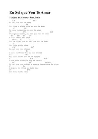 Eu Sei que Vou Te Amar
Vinícius de Moraes - Tom Jobim
    C7M                    Eb°
Eu sei que vou te amar
                  Dm
Por toda a minha vida eu vou te amar
      G7       Gm7
Em cada despedida eu vou te amar
C7            F7M                         Bb9
Desesperadamente, eu sei que vou te amar
   Em    Eb°  Dm     G7
E cada verso meu será
    Em5-/7 A7        D7
Prá te dizer que eu sei que vou te amar
      G7
Por toda minha vida
    C7M                 Eb°
Eu sei que vou chorar
                  Dm
A cada ausência tua eu vou chorar
G7               Gm7
Mas cada volta tua há de apagar
C7                     F7M         Bb9
O que esta ausência tua me causou
    Em               Eb°             Em5-/7
Eu sei que vou sofrer a eterna desventura de viver
A7            Dm
A espera de viver ao lado teu
G7                 C7M
Por toda minha vida
 