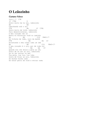 O Leãozinho
Caetano Veloso
Intr.: C C7M
(C C7M)            G
Gosto muito de te ver, leãozinho
Am                 Em
Caminhando sob o sol
F7M                Bb        (C C7M)
Gosto muito de você, leãozinho
Para desentristecer, leãozinho
O meu coração tão só
Basta eu encontrar você no caminho
Am             Ab              C/G   F#m5-/7
Um filhote de leão, raio da manhã
F7M                   Em           Dm    G7
Arrastando o meu olhar como um imã
Am                 Ab              C/G      F#m5-/7
O meu coração é o sol, pai de toda cor
F7M                      Em     Dm    G7
Quando ele lhe doura a pele ao léu
Gosto de te ver ao sol, leãozinho
De te ver entrar no mar
Tua pele, tua luz, tua juba
Gosto de ficar ao sol, leãozinho
De molhar minha juba
De estar perto de você e entrar numa
 