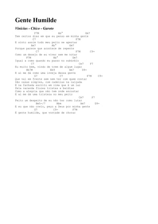 Gente Humilde
Vinícius - Chico - Garoto
              F7M           Ab°                Gm7
Tem certos dias em que eu penso em minha gente
            C7                         F7M
E sinto assim todo meu peito se apertar
           Am7         Ab°        Gm7
Porque parece que acontece de repente
               C7                      F7M         C9-
Como um desejo de eu viver sem me notar
       F7M              Ab°          Gm7
Igual a como quando eu passo no subúrbio
           C7                            Cm7       F7
Eu muito bem, vindo de trem de algum lugar
       Bb7M           Eb9         Am7       D9-
E aí me dá como uma inveja dessa gente
              G7             C7                 F7M      C9-
Que vai em frente sem nem ter com quem contar
São casas simples, com cadeiras na calçada
E na fachada escrito em cima que é um lar
Pela varanda flores tristes e baldias
Como a alegria que não tem onde encostar
E aí me dá uma tristeza no meu peito
                                         Cm7        F7
Feito um despeito de eu não ter como lutar
               Bm5-/7      Bbm             Am7         D9-
E eu que não creio, peço a Deus por minha gente
              G7        C9-          F7M
É gente humilde, que vontade de chorar
 
