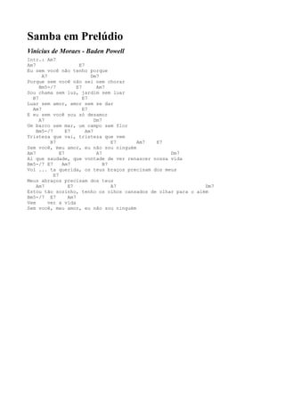 Samba em Prelúdio
Vinícius de Moraes - Baden Powell
Intr.: Am7
Am7                    E7
Eu sem você não tenho porque
      A7                    Dm7
Porque sem você não sei nem chorar
     Bm5-/7           E7       Am7
Sou chama sem luz, jardim sem luar
  B7                     E7
Luar sem amor, amor sem se dar
  Am7                    E7
E eu sem você sou só desamor
     A7                       Dm7
Um barco sem mar, um campo sem flor
    Bm5-/7       E7       Am7
Tristeza que vai, tristeza que vem
          B7                         E7 Am7  E7
Sem você, meu amor, eu não sou ninguém
Am7           E7               A7                 Dm7
Ai que saudade, que vontade de ver renascer nossa vida
Bm5-/7 E7      Am7                B7
Vol ... ta querida, os teus braços precisam dos meus
           E7
Meus abraços precisam dos teus
    Am7           E7                 A7                       Dm7
Estou tão sozinho, tenho os olhos cansados de olhar para o além
Bm5-/7 E7         Am7
Vem      ver a vida
Sem você, meu amor, eu não sou ninguém
 