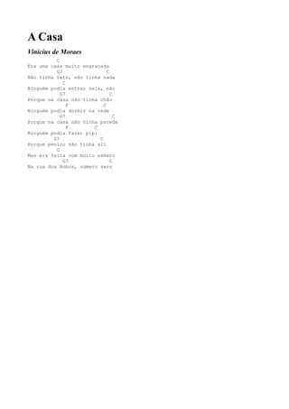 A Casa
Vinícius de Moraes
          C
Era uma casa muito engraçada
          G7                 C
Não tinha teto, não tinha nada
             C
Ninguém podia entrar nela, não
            G7                 C
Porque na casa não tinha chão
               F           C
Ninguém podia dormir na rede
            G7                   C
Porque na casa não tinha parede
               F       C
Ninguém podia fazer pipi
         G7              C
Porque penico não tinha ali
          C
Mas era feita com muito esmero
             G7                C
Na rua dos Bobos, número zero
 