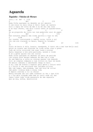 Aquarela
Toquinho - Vinícius de Moraes
Intr.: (G Bm7 C C/D)
G                 Bm7               C         C/D
Numa folha qualquer eu desenho um sol amarelo
E com cinco ou seis retas é fácil fazer um castelo
Giro o lápis em torno da mão e eu me dou uma luva
E se faço chover, com dois riscos tenho um guarda-chuva
Em                   Em/D              C                 F
Se um pinguinho de tinta cai num pedacinho azul do papel
G                 Bm7               C               C/D
Num instante imagino uma linda gaivota a voar no céu
G         D/F#               C/E          D7
Vai voando, contornando a imensa curva, norte e sul
Vou com ela viajando no Havaí, Pequim ou Istambul
G                 B7                Em                   A7            C/D
D7
Pinto um barco à vela, branco, navegando, é tanto céu e mar num beijo azul
Entre as nuvens vem surgindo um lindo avião rosa e grená
Tudo em volta colorindo com suas luzes a piscar
Basta imaginar e ele está partindo, sereno e lindo
E se a gente quiser ele vai voltar
Numa folha qualquer eu desenho um navio de partida
Com alguns bons amigos bebendo de bem com a vida
De uma América a outra eu consigo passar num segundo
Giro um simples compasso e num círculo eu faço um mundo
Um menino caminha e caminhando chega no muro
E ali logo em frente a esperar pela gente o futuro está
E o futuro é uma astronave que tentamos pilotar
Não tem tempo, nem piedade, nem tem hora de voltar
Sem pedir licença muda a nossa vida
E depois convida a rir ou chorar
Nesta estrada não nos cabe conhecer ou ver o que virá
E o fim dela ninguém sabe bem ao certo onde vai dar
Vamos todos numa linda passarela de uma aquarela
Que um dia, enfim, descolorirá
 