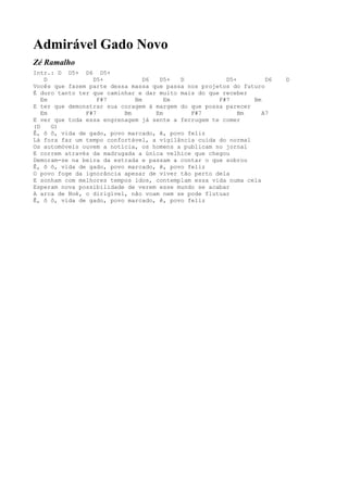 Admirável Gado Novo
Zé Ramalho
Intr.: D D5+ D6 D5+
    D            D5+            D6  D5+   D            D5+         D6   D
Vocês que fazem parte dessa massa que passa nos projetos do futuro
É duro tanto ter que caminhar e dar muito mais do que receber
   Em              F#7       Bm       Em             F#7       Bm
E ter que demonstrar sua coragem à margem do que possa parecer
   Em          F#7        Bm       Em        F#7           Bm     A7
E ver que toda essa engrenagem já sente a ferrugem te comer
(D    G)
Ê, ô ô, vida de gado, povo marcado, ê, povo feliz
Lá fora faz um tempo confortável, a vigilância cuida do normal
Os automóveis ouvem a notícia, os homens a publicam no jornal
E correm através da madrugada a única velhice que chegou
Demoram-se na beira da estrada e passam a contar o que sobrou
Ê, ô ô, vida de gado, povo marcado, ê, povo feliz
O povo foge da ignorância apesar de viver tão perto dela
E sonham com melhores tempos idos, contemplam essa vida numa cela
Esperam nova possibilidade de verem esse mundo se acabar
A arca de Noé, o dirigível, não voam nem se pode flutuar
Ê, ô ô, vida de gado, povo marcado, ê, povo feliz
 