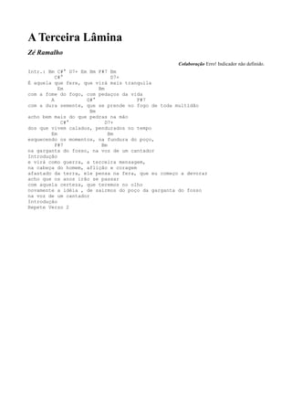 A Terceira Lâmina
Zé Ramalho
                                                   Colaboração Erro! Indicador não definido.
Intr.: Bm C#° D7+ Em Bm F#7 Bm
          C#°                 D7+
É aquela que fere, que virá mais tranquila
           Em            Bm
com a fome do fogo, com pedaços da vida
        A           G#°               F#7
com a dura semente, que se prende no fogo de toda multidão
                      Bm
acho bem mais do que pedras na mão
            C#°             D7+
dos que vivem calados, pendurados no tempo
        Em                   Bm
esquecendo os momentos, na fundura do poço,
          F#7             Bm
na garganta do fosso, na voz de um cantador
Introdução
e virá como guerra, a terceira mensagem,
na cabeça do homem, aflição e coragem
afastado da terra, ele pensa na fera, que eu começo a devorar
acho que os anos irão se passar
com aquela certeza, que teremos no olho
novamente a idéia , de sairmos do poço da garganta do fosso
na voz de um cantador
Introdução
Repete Verso 2
 