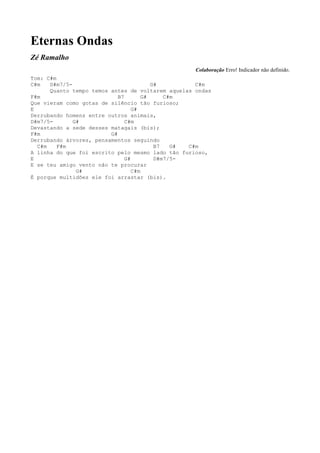 Eternas Ondas
Zé Ramalho
                                                   Colaboração Erro! Indicador não definido.
Tom: C#m
C#m   D#m7/5-                            G#         C#m
      Quanto tempo temos antes de voltarem aquelas ondas
F#m                         B7        G#     C#m
Que vieram como gotas de silêncio tão furioso;
E                                 G#
Derrubando homens entre outros animais,
D#m7/5-       G#               C#m
Devastando a sede desses matagais (bis);
F#m                      G#
Derrubando árvores, pensamentos seguindo
  C#m    F#m                              B7   G# C#m
A linha do que foi escrito pelo mesmo lado tão furioso,
E                              G#         D#m7/5-
E se teu amigo vento não te procurar
               G#                 C#m
É porque multidões ele foi arrastar (bis).
 
