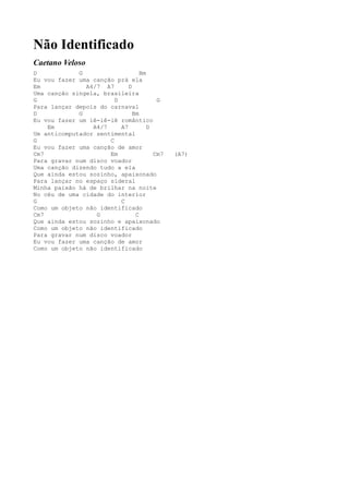 Não Identificado
Caetano Veloso
D            G                    Bm
Eu vou fazer uma canção prá ela
Em             A4/7 A7       D
Uma canção singela, brasileira
G                       D               G
Para lançar depois do carnaval
D            G                 Bm
Eu vou fazer um iê-iê-iê romântico
    Em           A4/7     A7         D
Um anticomputador sentimental
G                     C
Eu vou fazer uma canção de amor
Cm7                   Em               Cm7   (A7)
Para gravar num disco voador
Uma canção dizendo tudo a ela
Que ainda estou sozinho, apaixonado
Para lançar no espaço sideral
Minha paixão há de brilhar na noite
No céu de uma cidade do interior
G                         C
Como um objeto não identificado
Cm7               G             C
Que ainda estou sozinho e apaixonado
Como um objeto não identificado
Para gravar num disco voador
Eu vou fazer uma canção de amor
Como um objeto não identificado
 