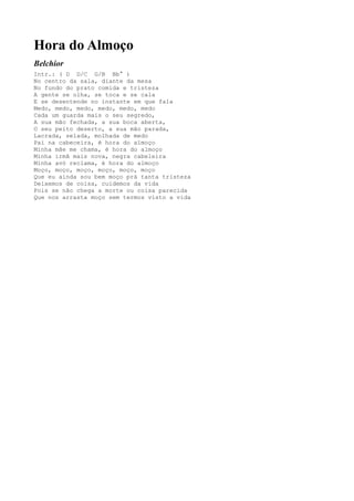 Hora do Almoço
Belchior
Intr.: ( D D/C G/B Bb° )
No centro da sala, diante da mesa
No fundo do prato comida e tristeza
A gente se olha, se toca e se cala
E se desentende no instante em que fala
Medo, medo, medo, medo, medo, medo
Cada um guarda mais o seu segredo,
A sua mão fechada, a sua boca aberta,
O seu peito deserto, a sua mão parada,
Lacrada, selada, molhada de medo
Pai na cabeceira, é hora do almoço
Minha mãe me chama, é hora do almoço
Minha irmã mais nova, negra cabeleira
Minha avó reclama, é hora do almoço
Moço, moço, moço, moço, moço, moço
Que eu ainda sou bem moço prá tanta tristeza
Deixemos de coisa, cuidemos da vida
Pois se não chega a morte ou coisa parecida
Que nos arrasta moço sem termos visto a vida
 