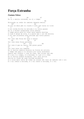 Força Estranha
Caetano Veloso
   G                  Dm               E7
Eu vi o menino correndo, eu vi o tempo
                                            Am
Brincando ao redor do caminho daquele menino
     F#°                       Em
Eu pus os meus pés no riacho e acho que nunca os tirei
   C                                D7
O sol ainda brilha na estrada e eu nunca passei
Eu vi a mulher preparando outra pessoa
O tempo parou para eu olhar para aquela barriga
A vida é amiga da arte, é a parte que o sol me ensinou
O sol que atravessa essa estrada que nunca passou
     G                 B7
Por isso uma força me leva a cantar
     Em                Dm      G7
Por isso essa força estranha
C                 C#°     G/D            Em
Por isso é que eu canto, não posso parar
A7                    D7
Por isso essa voz tamanha
Eu vi muitos cabelos brancos na fronte do artista
O tempo não pára e no entanto ele nunca envelhece
Aquele que conhece o jogo do fogo, das coisas que são
É o sol, é o tempo, é a estrada, é o pé e é o chão
Eu vi muitos homens brigando, ouvi seus gritos
Estive no fundo de cada vontade encoberta
E a coisa mais certa de todas as coisas não vale um caminho sob o sol
É o sol sobre a estrada, é o sol sobre a estrada, é o sol
 