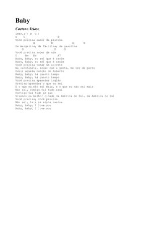 Baby
Caetano Veloso
Intr.: ( D G )
D     G                    D
Você precisa saber da piscina
           G           D           G      D
Da margarina, da Carolina, da gasolina
    G                    D     G
Você precisa saber de mim
D       Bm Em              A7
Baby, baby, eu sei que é assim
Baby, baby, eu sei que é assim
Você precisa tomar um sorvete
Na lanchonete, andar com a gente, me ver de perto
Ouvir aquela canção do Roberto
Baby, baby, há quanto tempo
Baby, baby, há quanto tempo
Você precisa aprender inglês
Precisa aprender o que eu sei
E o que eu não sei mais, e o que eu não sei mais
Não sei, comigo vai tudo azul
Contigo vai tudo em paz
Vivemos na melhor cidade da América do Sul, da América do Sul
Você precisa, você precisa
Não sei, leia na minha camisa
Baby, baby, I love you
Baby, baby, I love you
 